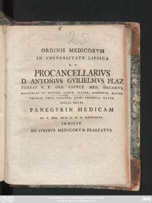 Ordinis Medicorvm In Vniversitate Lipsica H. T Procancellarivs D. Antonivs Gvilielmvs Plaz Therap. P. P. Ord. Facvlt. Med. Decanvs. Academiae Et Nation. Saxon. Senior, Decemvir, Maior. Princip. Coll. Collega, Acad. Imperial. Natvr. Cvrios. Socivs Panegyrin Medicam Ad D. XVII. Maii A. R. G. MDCCXXVI. Indicit De Ivribvs Medicorvm Praefatvs