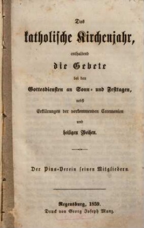 Das katholische Kirchenjahr : enthaltend die Gebete bei den Gottesdiensten an Sonn- und Festtagen, nebst Erklärungen der vorkommenden Ceremonien und heiligen Weihen ; der Pius-Verein seinen Mitgliedern