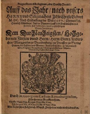 Prognosticon Astrologicum, oder Teutsche Practick: Auff das Jahr nach unsers Herrn und Seligmachers Jesu Christi Geburt M. DC. Nach Erschaffung der Welt 5567. (Chronik M. Heinrich Bündings) : Auß der Planeten Lauff und Finsternussen ... beschrieben unnd ... dedicirt: Dem ... Herrn Georg Friderichen, Marggrafen zu Brandenburg , in Preussen ...