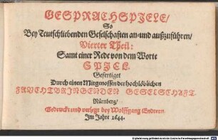 Frauenzimmer Gesprechspiele, so bey Ehr- und Tugendliebenden Gesellschaften, mit nutzlicher Ergetzlichkeit, beliebet und geübet werden mögen : Aus Italiänischen, Frantzösischen und Spanischen Scribenten angewiesen, und jetzund ausführlicher auf sechs Personen gerichtet, und mit einer neuen Zugabe gemehret, 4. Vierter Theil: Samt einer Rede von dem Worte SPJEL