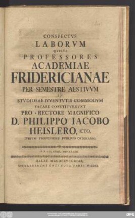 Conspectvs Laborvm Qvos Professores Academiae Fridericianae Per Semestre Aestivvm In Stvdiosae Ivventvtis Commodvm Vacare Constitvervnt Pro-Rectore Magnifico D. Philippo Iacobo Heisler, Icto, Ivrivm Professore Pvblico Ordinario : P.P.d. II. April. MDCCLXIII.