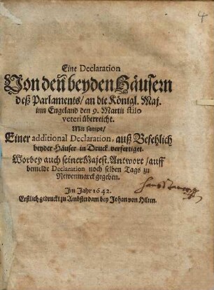 Eine Declaration Von den beyden Häusern deß Parlaments : an die Königl. Maj. inn Engeland den 9. Martii stilo veteri überreicht; Mit sampt/ Einer additional Declaration, auß Befehlich beyder Häuser in Druck verfertiget. Worbey auch seiner Majest. Antwort/ auff bemelde Declaration noch selben Tags zu Newenmarck gegeben