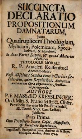 Succincta Declaratio Propositionum Damnatarum : Juxta Quadruplicem Theologiam, Mysticam, Polemicam, Speculativam, & Moralem, In duas Partes Divisa, & quoad Materias Practicas Theologiae Morali R. P. Anacleti Reiffenstuel Accommodata: Post Absoluta Studia tam à Clericis saecularibus, quàm Regularibus, Antequam animarum Curae exponuntur, fructuosè perlegenda, 1