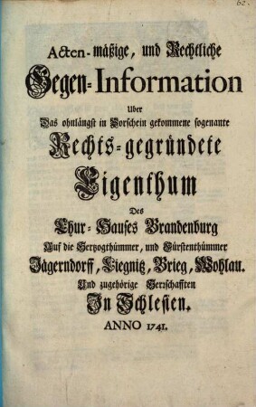 Acten-mäßige, und Rechtliche Gegen-Information Uber Das ohnlängst in Vorschein gekommene sogenante Rechts-gegründete Eigenthum Des Chur-Hauses Brandenburg Auf die Herzogthümmer, und Fürstenthümmer Jägerndorff, Liegnitz, Brieg, Wohlau. Und zugehörige Herrschafften In Schlesien