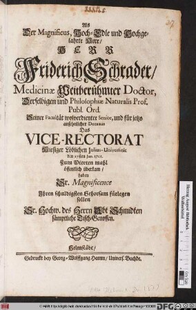 Als Der Magnificus, Hoch-Edle und Hochgelahrte Herr/ Herr Friderich Schrader/ Medicinæ Weitberühmter Doctor, Derselbigen und Philosophiæ Naturalis Prof. Publ. Ord. ... Das Vice-Rectorat Hiesiger Löblichen Julius-Universität den 27sten Jan. 1701. Zum Vierten mahl öffentlich überkam/ haben Sr. Magnificence Ihren schuldigsten Gehorsam fürlegen sollen Sr. Hochw. des Herrn Abt Schmidten sämptliche Tisch-Genossen