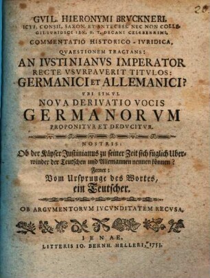 Gvil. Hieronymi Brvckneri ... Commentatio Historico-Ivridica Qvaestionem Tractans: An Ivstinianvs Imperator Recte Vsvrpaverit Titvlos: Germanici et Allemanici? Vbi Simvl Nova Derivatio Vocis Germanorvm Proponitvr Et Dedvcitvr : Nostris: Ob der Käyser Justinianus zu seiner Zeit sich füglich Uberwinder der Teutschen und Allemannen nennen können? Ferner: Vom Ursprunge des Wortes, ein Teutscher