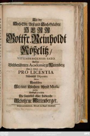 Als der Hoch-Edle, Vest und Hoch-Gelahrte Herr Gottfr. Reinholdt Kößelitz, Vitembergensis Saxo. Auf der Weltberühmten Academie zu Wittenberg Den 26. Octob. 1718 Pro Licentia Rühmlichst Disputirte, Wolten Demselben Mit einer schlechten Abend Music Hierüber schuldigst gratuliren Die sämmtlich alhier studirende Gebohrne Wittenberger