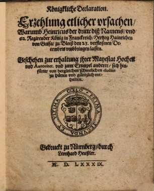Königkliche Declaration. Erzehlung etlicher vrsachen, Warumb Heinricus der dritte diß Namens, vnd 62. Regirender König in Franckreich, Hertzog Hainrichen von Guisa, zu Bloiß den 23. verfloßnen Decembris vmbbringen lassen : Geschehen zur erhaltung jhrer Mayestat Hocheit vnd Autoritet, vnd zum Exempel anderer, sich hinfürter von dergleichen schmelichen eludirn zu hütten vnd gäntzlich enthalten