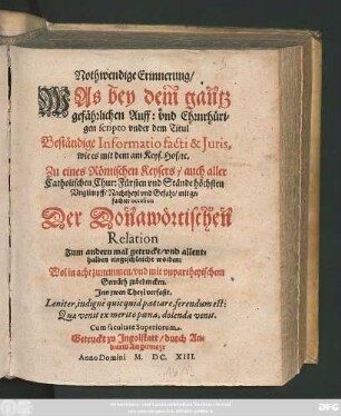 [1]: Nothwendige Erinnerung/ Was bey dem gantz gefährlichen Auff: und Ehrnrhürigen scripto under dem Titul Beständige Informatio facti & Iuris, wie es mit dem am Keys. Hof/ [et]c. Zu eines Römischen Keysers/ auch aller Catholischen Chur: Fürsten und Stände höchsten Unglimpff/ Nachtheyl und Gefahr/ mit gesuchter occasion Der Donawörtischen Relation Zum andern mal getruckt/ und allenthalben eingeschlaicht worden: : Wol in achtzunemmen/ und mit unpartheyischem Gemüth zubedencken ; Inn zwen Theyl verfaßt