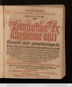 Jacobi Franci. Historicae Relationis Continuatio. Oder Warhafftige Beschreibunge aller fürnemen unnd gedenckwirdigen historien/ oder geschichten so sich hin und wider in hoch und Niderdeutschlande[n]/ auch in Franckreich/ Engelland/ Irrland/ Schotland/ Italien/ Sicilien/ Hispanien/ Occidentalische[n]/ Indie[n]/ Hungern/ Crabate[n]/ Pole[n]/ Schwden/ Denemarck/ Siebenbürgen/ Wallachey/ Moldaw/ Türckey/ etc. ... Hiezwischen nechst verschiener Franckfurter Fastenmeß/ 1600. ... mit einem Appendix ... biß auff gegenwertige Leiptziger Ostermeß/ dieses 1601. Jahrs zugetragen und verlauffen haben : Mit etlichen schönen Kupfferstücken vor Augen gestellet ...