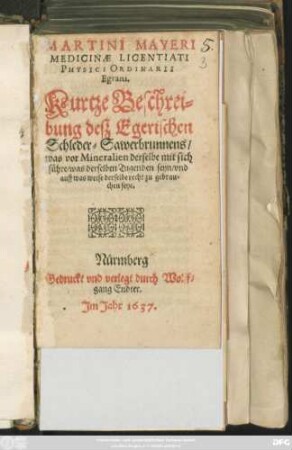 Martini Mayeri Medicinae Licentiati Physici Ordinarii Egrani. Kurtze Beschreibung deß Egerischen Schleder-Sawerbrunnens : was vor Mineralien derselbe mit sich führe/ was derselben Tugenden seyn/ und auf was weise derselbe recht zu gebrauchen seye
