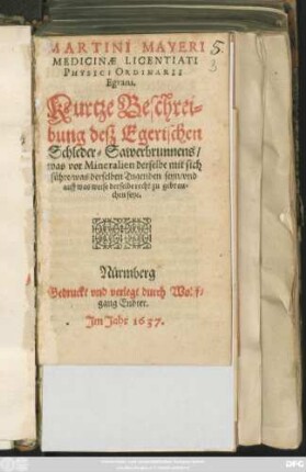 Martini Mayeri Medicinae Licentiati Physici Ordinarii Egrani. Kurtze Beschreibung deß Egerischen Schleder-Sawerbrunnens : was vor Mineralien derselbe mit sich führe/ was derselben Tugenden seyn/ und auf was weise derselbe recht zu gebrauchen seye