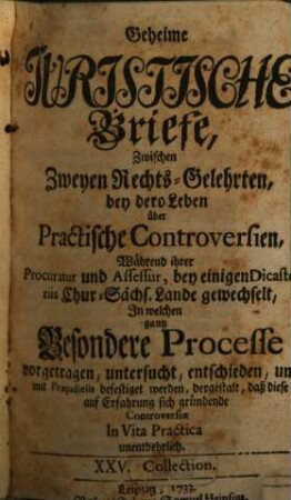 Geheime Juristische Briefe, Zwischen Zweyen Rechts-Gelehrten : bey dero Leben über Practische Controversien, während ihrer Procuratur und Assessur, bey einigen Dicasteriis Chur-Sächs. Lande gewechselt, In welchen gantz Besondere Processe vorgetragen, untersucht, entschieden, und mit Praejudiciis befestiget worden, dergestalt, daß diese auf Erfahrung sich gründende Controversiae In Vita Practica unentbehrlich, [3]