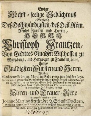 Ewige Höchst-seelige Gedächtnuß weyland Deß Hochwürdigsten, deß Heil. Röm. Reichs Fürsten und Herrn ... Christoph Frantzen, von Gottes Gnaden Bischoffen zu Würtzburg, ... welche nachdeme Er den 25. Martii im Jahr 1729 zum höchsten Leydwesen seines getreuesten Hochstiffts in Gott höchst-seeligst verschieden ist, am 25. Aprilis, als an dem Tag Seiner Leich-Begängnuß in dem Löblichen Gottes-Hauß deren Wohl-Ehrwürdigen PP. Capucineren als in dermahliger Hof-Kirchen in einer Ehren- und Trauer-Rede ist beklaget worden