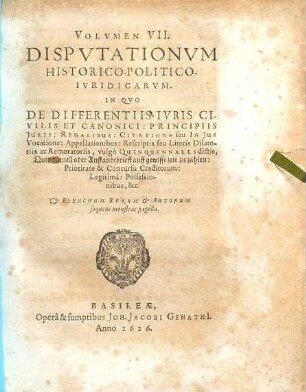 Volumen ... Disputationum Iuridicarum Selectiorum: Ex difficilimis & utiliss. Iurium materiis Desumtarum: a Clariss. & Praestantiss. Viris in celeberrima Basil. Acad. publice Propositarum : In ordinem huncce, quantum fieri potuit, Redactarum: & nunc denuo In gratiam plurimorum LL. Studiosorum, maxime Haec desiderantium, Recusarum: Per Joan. Jacobum Genathium, praedictae Acad. Typographum ... ; indicem singularum sequentes monstrabunt pagellae, 7. In Quo De Differentiis Iuris Civilis Et Canonici: Principiis Iuris: Regalibus: Citatione seu In Ius Vocatione: Appellationibus: Rescriptis seu Literis Dilatoriis ac Remoratoriis, vulgo Quinquennales dictis, Quinquenell oder Anstandtbrieff auff gewisse zeit zu zahlen: Prioritate & Concursu Creditorum: Legitima: Possessionibus, &c. : Elenchum Rerum & Autorum sequens monstrat pagella