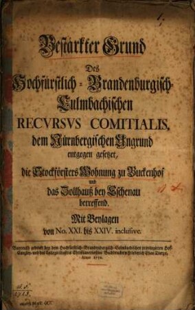 Bestärkter Grund Des Hochfürstlich-Brandenburgisch-Culmbachischen Recvrsvs Comitialis, dem Nürnbergischen Ungrund entgegen gesetzet, die Stockförsters Wohnung zu Buckenhof und das Zollhauß bey Eschenau betreffend : Mit Beylagen von No. XXI. bis XXIV. inclusive
