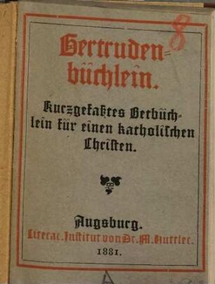 Gertrudenbüchlein : Kurzgefaßtes Betbüchlein, enthaltend die nothwendigsten Gebete für einen katholischen Christen ausgezogen aus den Schriften der gotterleuchteten heiligen Aebtissin Gertrudis Benedictiner-Ordens von eineim ehrw. u. gelehrten Priester desselben h. Ordens