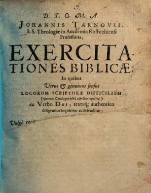 D. T. O. M. A. Johannis Tarnovii S. S. Theologicæ in Academia Rostochiensi Professoris, Exercitationes Biblicæ : In quibus Verus & genuinus sensus Locorum Scripturæ Difficilium (quorum Catalogus infrà adjectus reperitur) ex Verbo Dei, textuq[ue] authentico diligentius inquiritur ac defenditur: Et contrà Vulgò receptæ eorum versiones, allegationes & explicationes modestè examinantur ac refutantur. Cum Indice