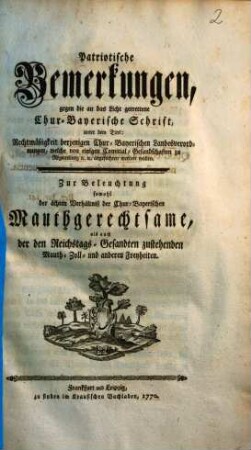 Patriotische Bemerkungen, gegen die an das Licht getrettene Chur-Bayerische Schrift, unter dem Titel: Rechtmäßigkeit derjenigen Chur-Bayerischen Landesverordnungen, welche von einigen Comitial-Gesandschaften zu Regensburg [et]c. [et]c. angefochten werden wollen : Zur Beleuchtung sowohl der ächten Verhältniß der Chur-Bayerischen Mauthgerechtsame, als auch der Reichstags-Gesandten zustehenden Mauth- Zoll- und anderen Freyheiten