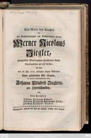 Ein Wort des Trostes an den Hochehrwürdigen und Hochgelahrten Herrn, Werner Nicolaus Ziegler, Hochgräflich-Stolbergischen Consistorial-Rath, Superintendenten und Hof-Prediger, bey dem am 26 Jul. 1770 erfolgten seligen Absterben seiner geliebtesten Ehe-Gattin, ... Johanna Elisabeth Zieglerin, geb. Herrnschmidin