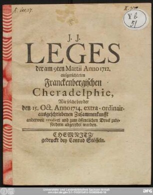 Leges der am 9ten Martii Anno 1712. aufgerichteten Franckenbergischen Cheradelphie, Wie solche bey der den 15. Oct. Anno 1714. extra-ordinair-ausgeschriebenen Zusammenkunfft anderweit revidiret und zum öffentlichen Druck zubefördern abgeredet worden.