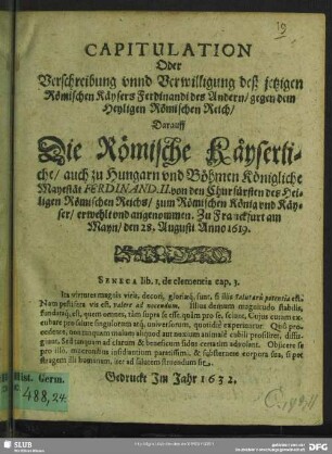 Capitulation oder Verschreibung unnd Verwilligung deß jetzigen Römischen Käysers Ferdinandi des Andern, gegen dem Heyligen Römischen Reich : darauff die Römische Käyserliche, auch zu Hungarn und Böhmen Königliche Mayestät Ferdinand. II. von den Churfürsten des Heiligen Römischen Reichs, zum Römischen König und Käyser, erwehlt und angenommen. Zu Franckfurt am Mayn, den 28. Augusti Anno 1619.