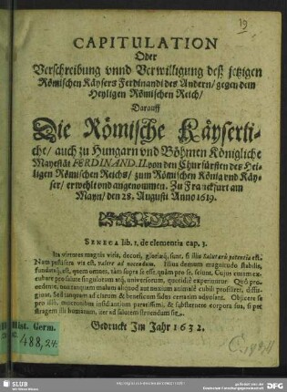 Capitulation oder Verschreibung unnd Verwilligung deß jetzigen Römischen Käysers Ferdinandi des Andern, gegen dem Heyligen Römischen Reich : darauff die Römische Käyserliche, auch zu Hungarn und Böhmen Königliche Mayestät Ferdinand. II. von den Churfürsten des Heiligen Römischen Reichs, zum Römischen König und Käyser, erwehlt und angenommen. Zu Franckfurt am Mayn, den 28. Augusti Anno 1619.