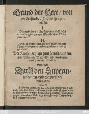 Grund der Lere/ von || der Erbsünde/ Jn zwo Fragen || gefasset.|| I.|| Obs recht sey/ die Erbsünde eine tieffe böse || verderbung der gantzen Menschlichen Natur || zu nennen?|| II.|| Vnd ob vnterschiedlich von Menschlicher || Natur/ vnd jrer verderbung zu leren/ vnd zu gleuben?|| ... Gestellet/|| Durch den Superin||tendenten/ vnd die Prediger || zu Eisleben.|| ... ||