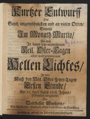 Kurtzer Entwurff Des Gantz ungewöhnlichen und an vielen Orten/ Sowohl Im Monath Martio/ Als auch In denen letzt-verwichenen Heil. Oster-Tagen allhier wahrgenommenen Hellen Lichtes ... : Am 21. April dieses 1716. Jahres/ Oeffentlich vorgestellet