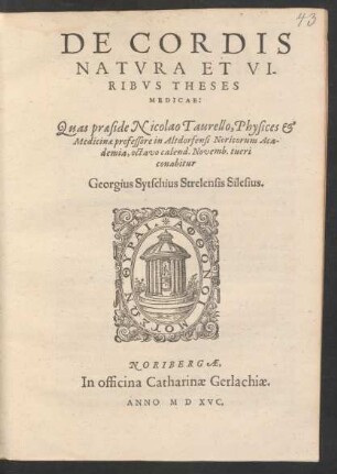 DE CORDIS || NATVRA ET VI-||RIBVS THESES || MEDICAE:|| Quas praeside Nicolao Taurello, Physices et || Medicinae professore in Altdorfensi Noricorum Aca-||demia, octavo calend. Novemb. tueri || conabitur || Georgius Sytschius Strelensis Silesius.||