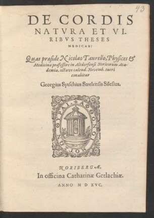 DE CORDIS || NATVRA ET VI-||RIBVS THESES || MEDICAE:|| Quas praeside Nicolao Taurello, Physices et || Medicinae professore in Altdorfensi Noricorum Aca-||demia, octavo calend. Novemb. tueri || conabitur || Georgius Sytschius Strelensis Silesius.||