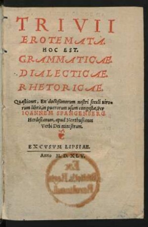 TRIVII || EROTEMATA.|| HOC EST.|| GRAMMATICAE.|| DIALECTICAE.|| RHETORICAE.|| Quaestiones, Ex doctißimorum nostri seculi uiro=||rum libris, in puerorum usum congestae, Per || IOANNEM SPANGENBERG.|| Herdesianum, apud Northusianos || Verbi Dei ministrum.||