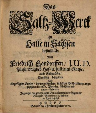 Das Saltz-Werck zu Halle in Sachsen befindlich : Mit Angefügten Copien, der vornehmsten, in solcher Beschreibung angezogenen Recesse, Verträge, Abschiede und anderer Urkunden ; Ingleichen den gewöhnlichen Eydes-Formuln der Regenten, Beampten, Bedienten, und Arbeiter im Thale daselbst
