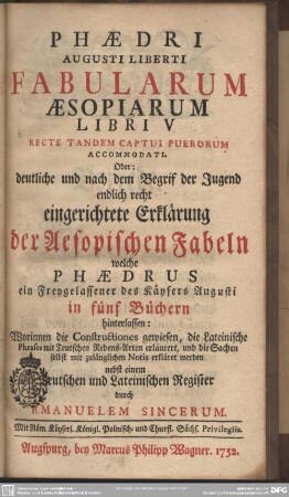 Phaedri Augusti Liberti Fabularum Aesopiarum Libri V Recte Tandem Captui Puerorum Accomodati. Oder: deutliche und nach dem Begrif der Jugend endlich recht eingerichtete Erklärung der Aesopischen Fabeln welche Phaedrus ein Freygelassener des Käysers Augusti in fünf Büchern hinterlassen : Worinnen die Constructiones gewiesen, die Lateinische Phrases mit Teutschen Redensarten erläutert