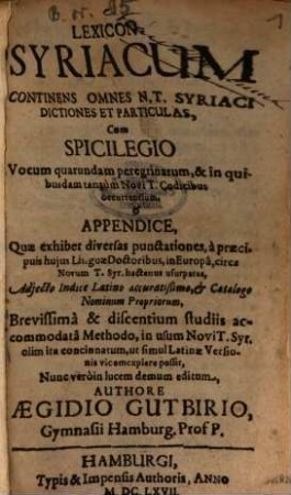 Lexicon Syriacum : Continens Omnes N. T. Syriaci Dictiones Et Particulas, Cum Spicilegio Vocum quarundam peregrinarum, & in quibusdam tantum Novi T. Codicibus occurrentium, & Appendice, Quae exhibet diversas punctationes, a praecipuis huius Linguae Doctoribus, in Europa, circa Novum T. Syr. hactenus usurpatas, Adiecto Indice Latino accuratißimo, & Catalogo Nominum Propriorum, Brevissima & discentium studiis accommodata Methodo, in usum Novi T. Syr. olim ita concinnatum, ut simul Latinae Versionis vicem explere possit