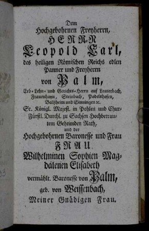 Dem Hochgebohrnen Freyherrn, Herrn Leopold Carl, des heiligen Römischen Reichs edlen Panner und Freyherrn von Palm,..., und der Hochgebohrnen Baronesse und Frau rau Wilhelminen Sophien Magdalenen Elisabeth vermählt. Baronesse von Palm,..., Meiner Gnädigen Frau.