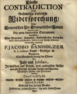 Fünffte Contradiction Oder Rechtmässige Catholische Widersprechung, Dem Lomerischen, Un-Evangelischen Panier Entgegen gesetzt, Die zwey Lutherische Sacramenta betreffend : Allen Wahrheit-Liebenden, sonderlich aber Herrn Lomers theur geschätztesten Zuhörern und Beicht-Kinderen treuhertzig vorgelegt ; im Jahr und Jubilaeo, in welchem aus Päpstl. Heil. gnädigsten Ansinnen alle Fridens-liebende Hertzen zwischen den Christlichen Fürsten u. Protestanten begehren ConCorDIaM