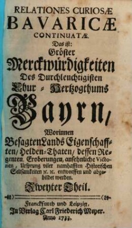 Relationes Curiosæ Bavaricæ, Das ist: Gröste Denckwürdigkeiten Des Durchleuchtigisten Chur-Hertzogthum Bayrn : Worinnen Besagten Lands Eigenschafften Helden-Thaten, dessen Regenten, Eroberungen ansehnliche Victorien, Ursprung viler merckwürdigen historischen Seltsamkeiten Entworffen und abgebildet werden, Zweyter Theil