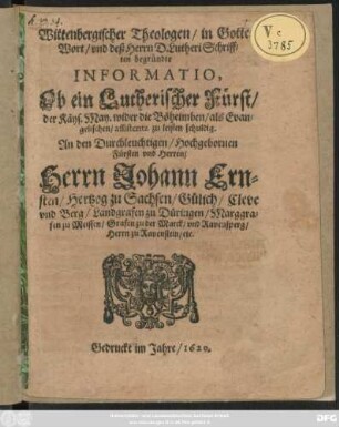 Wittenbergischer Theologen/ in Gottes Wort/ und deß Herrn D. Lutheri Schrifften begründte Informatio, Ob ein Lutherischer Fürst/ der Käys. May. wider die Böheimben/ als Evangelischen/ assistentz zu leisten schuldig : An den Durchleuchtigen/ Hochgebornen Fürsten und Herren/ Herrn Johann Ernsten/ Hertzog zu Sachsen/ Gülich/ Cleve/ und Berg/ Landgrafen zu Düringen/ Marggrafen zu Meissen/ Grafen zu der Marck/ und Ravensperg/ Herrn zu Ravenstein/ etc.