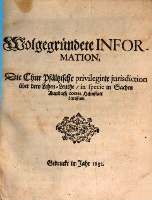 Wolgegründete Information, Die Chur Pfältzische privilegirte iurisdiction über dero Lehen-Leuthe, in specie in Sachen Auerbach contra Helmstatt betreffend