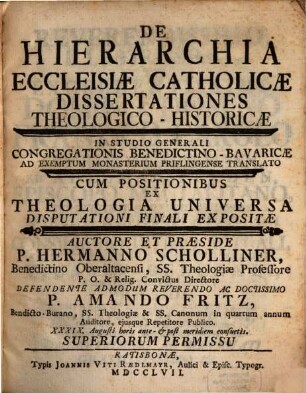 De Hierarchia Ecclesiæ Catholicæ Dissertationes Theologico-Historicæ : In Studio Generali Congregationis Benedictino-Bavaricæ Ad Exemptum Monasterium Priflingense Translato Cum Positionibus Ex Theologia Universa Disputationi Finali Expositæ