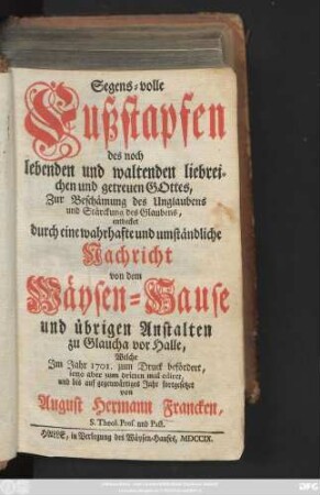 Segens-volle Fußstapfen des noch lebenden und waltenden liebreichen und getreuen Gottes : Zur Beschämung des Unglaubens und Stärckung des Glaubens entdecket durch eine wahrhafte und umständliche Nachricht von dem Wäysen-Hause und übrigen Anstalten zu Glaucha vor Halle ; Welche im Jahr 1701. zum Druck befördert ...