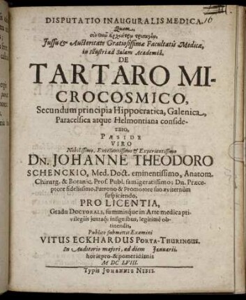 Disputatio Inauguralis Medica. Quam ... Facultatis Medicae, in Illustri ad Salam Academia, De Tartaro Microcosmico, Secundum principia Hippocratica, Galenica, Paracelsica atque Helmontiana considerato, Paeside ... Dn. Johanne Theodoro Schenckio, Med. Doct. ... Publico submittit Examini Vitus Eckhardus Porta-Thuringus. ... ad diem Ianuarii ... MDCLVIII