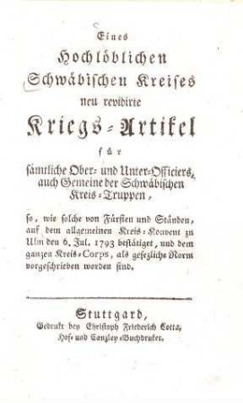 Eines hochlöblichen Schwäbischen Kreises neu revidirte Kriegs-Artikel für sämtliche Ober- und Unter-Officiers, auch Gemeine der Schwäbischen Kreis-Truppen : so, wie solche von Fürsten und Ständen, auf dem allgemeinen Kreis-Konvent zu Ulm den 6. Jul. 1793 bestätiget, und dem ganzen Kreis-Corps, als gesetzliche Norm vorgeschrieben worden sind