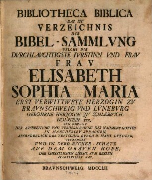 Bibliotheca Biblica Das Ist Verzeichnis Der Bibelsammlvng, Welche Die Dvrchlavchtigste Fürstinn Vnd Frav Frav Elisabeth Sophia Maria Erst Verwittwete Herzogin Zv Bravnschweig Vnd Lünebvrg Gebohrene Herzogin Zv Schleswich-Holstein Etc. Zvm Beweise Der Avsbreitvng Vnd Verherrlichvng Des Nahmens Gottes In Mancherley Sprachen, Absonderlich Der Tevtschen Dvrch D. Mart. Lvthern, Gesammlet Vnd In Dero Bücher-Schatz Avf Dem Graven Hofe, Der Christlichen Kirche Zvm Besten Avfgestellet Hat