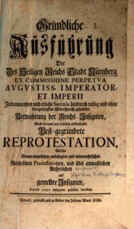 Gründliche Ausführung Der Des Heiligen Reichs Stadt Nürnberg ... Zukommenden und etliche Saecula hindurch ruhig und ohne den geringsten Widerspruch gehabten Verwahrung der Reichs-Insignien, Auch daraus von selbsten abfliessende Best-gegründete Reprotestation, Welche Denen ... Aachischen Protestationen, und übel anmaßlichen Ansprüchen auf gemeldte Insignien, Anno 1742 entgegen gestellet worden