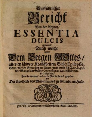 Ausführlicher Bericht von der Artzney, Essentia dulcis genannt, durch welche unter dem Seegen Gottes, allerley schwere Kranckheiten, Gicht, Epilepsie, Stein, allerley Gebrechen an Augen, auch wenn sich Felle angesetzet, Mangel am Gehör, Contractur, u.d. gl. bißher curiret worden