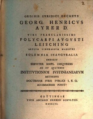 Ordinis iuridici decanus Georg. Henricus Ayrer D. viri praeclarissimi Polycarpi Augusti Leisching, artium liberalium magistri, solemnia inauguralia indicit, breviter simul disquirens An et quatenus Institutionum Iustinianearum methodus doctrinae iuris publici I. R. G. accommodari possit?