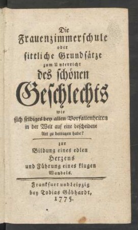 Die Frauenzimmerschule oder sittliche Grundsätze zum Unterricht des schönen Geschlechts wie sich selbiges bey allen Vorfallenheiten in der Welt auf eine bescheidene Art zu betragen habe? : zur Bildung des edlen Herzens und Führung eines klugen Wandels