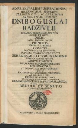Ad Pricipalem Funerationem, Perennaturae Memoriae. Illustrissimi Ac Celsissimi Principis Ac Domini, Dni Boguslai Radzivilii, Birsarum, Dubincorum, Nec Non Sluciae Et Kopyli Ducis ... Quin Et Ad Audiendam Solennem Panegyrim, Ab Oratore Suo, Die Hac Septimana Iouis In Auditorio Maiorihora IX. Habendam, Dominos, Maecenates, Fautores, Amicos, Ac Cives Suos Invitat Rector Et Senatus Academiae Regiomontanae : [P.P. Anno 1670. 6. Maii.]